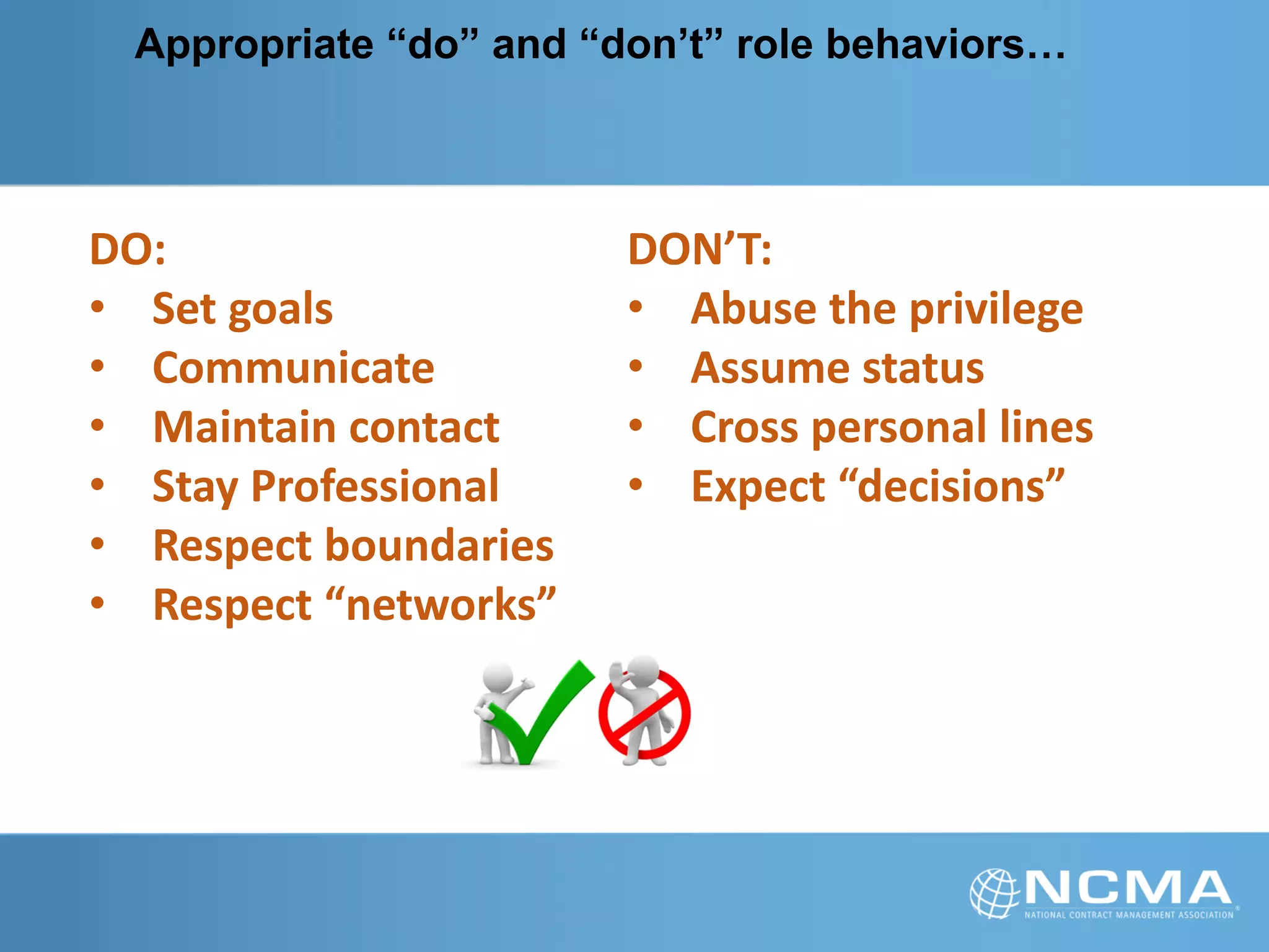 Appropriate “do” and “don’t” role behaviors…
DO:
• Set goals
• Communicate
• Maintain contact
• Stay Professional
• Respect boundaries
• Respect “networks”
DON’T:
• Abuse the privilege
• Assume status
• Cross personal lines
• Expect “decisions”
 