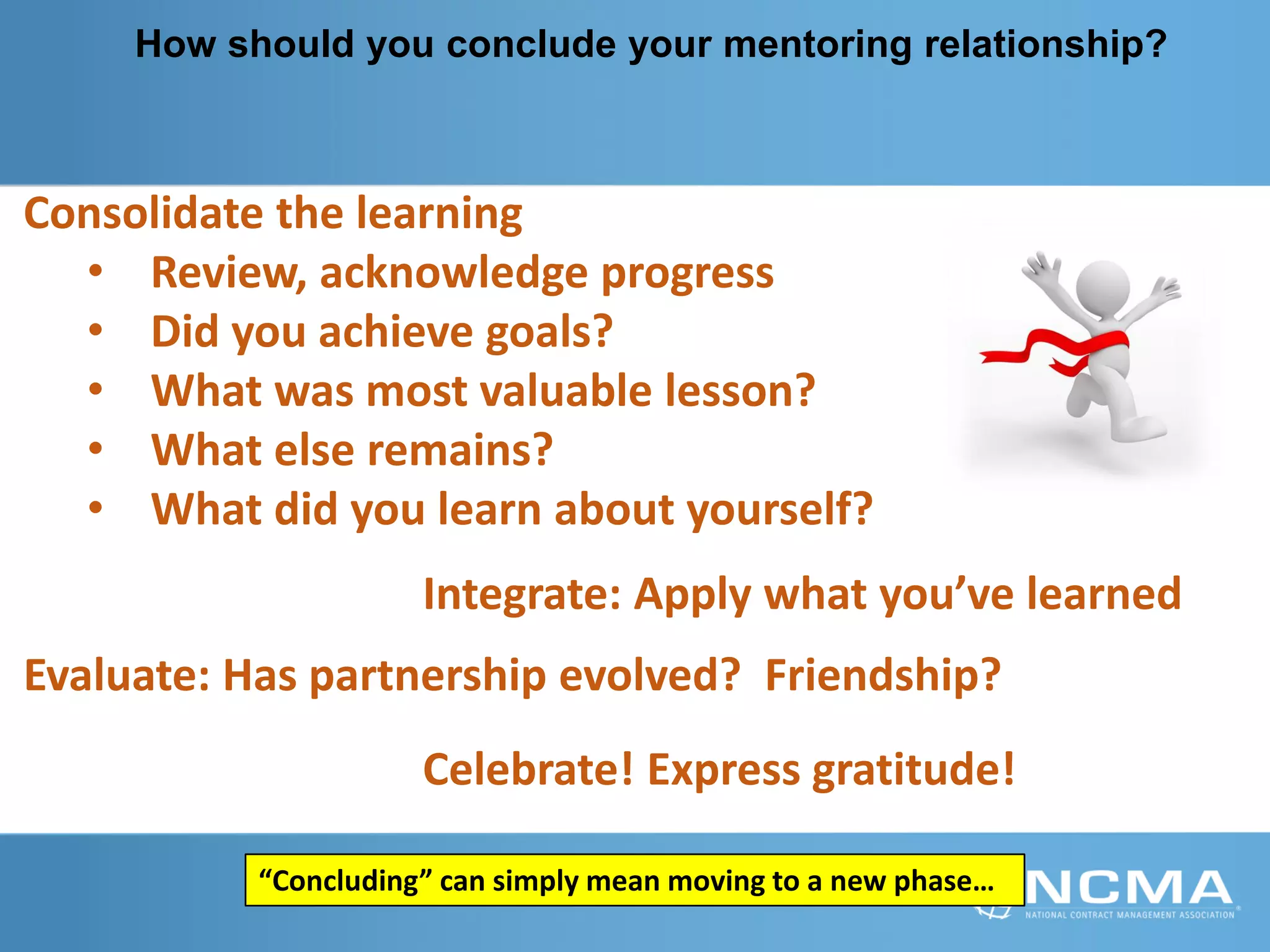 How should you conclude your mentoring relationship?
Consolidate the learning
• Review, acknowledge progress
• Did you achieve goals?
• What was most valuable lesson?
• What else remains?
• What did you learn about yourself?
Integrate: Apply what you’ve learned
Celebrate! Express gratitude!
Evaluate: Has partnership evolved? Friendship?
“Concluding” can simply mean moving to a new phase…
 