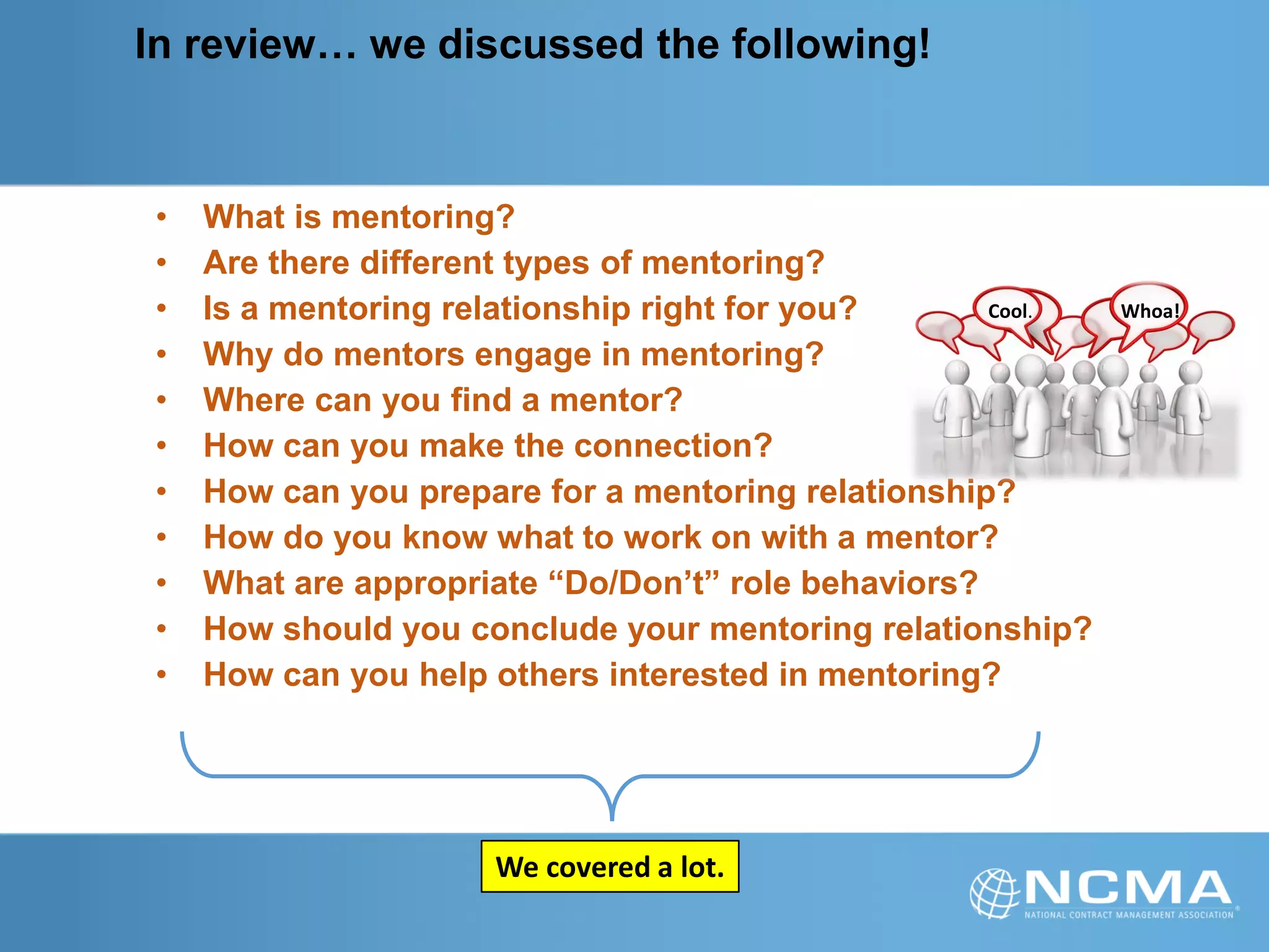 In review… we discussed the following!
• What is mentoring?
• Are there different types of mentoring?
• Is a mentoring relationship right for you?
• Why do mentors engage in mentoring?
• Where can you find a mentor?
• How can you make the connection?
• How can you prepare for a mentoring relationship?
• How do you know what to work on with a mentor?
• What are appropriate “Do/Don’t” role behaviors?
• How should you conclude your mentoring relationship?
• How can you help others interested in mentoring?
We covered a lot.
Cool. Whoa!
 