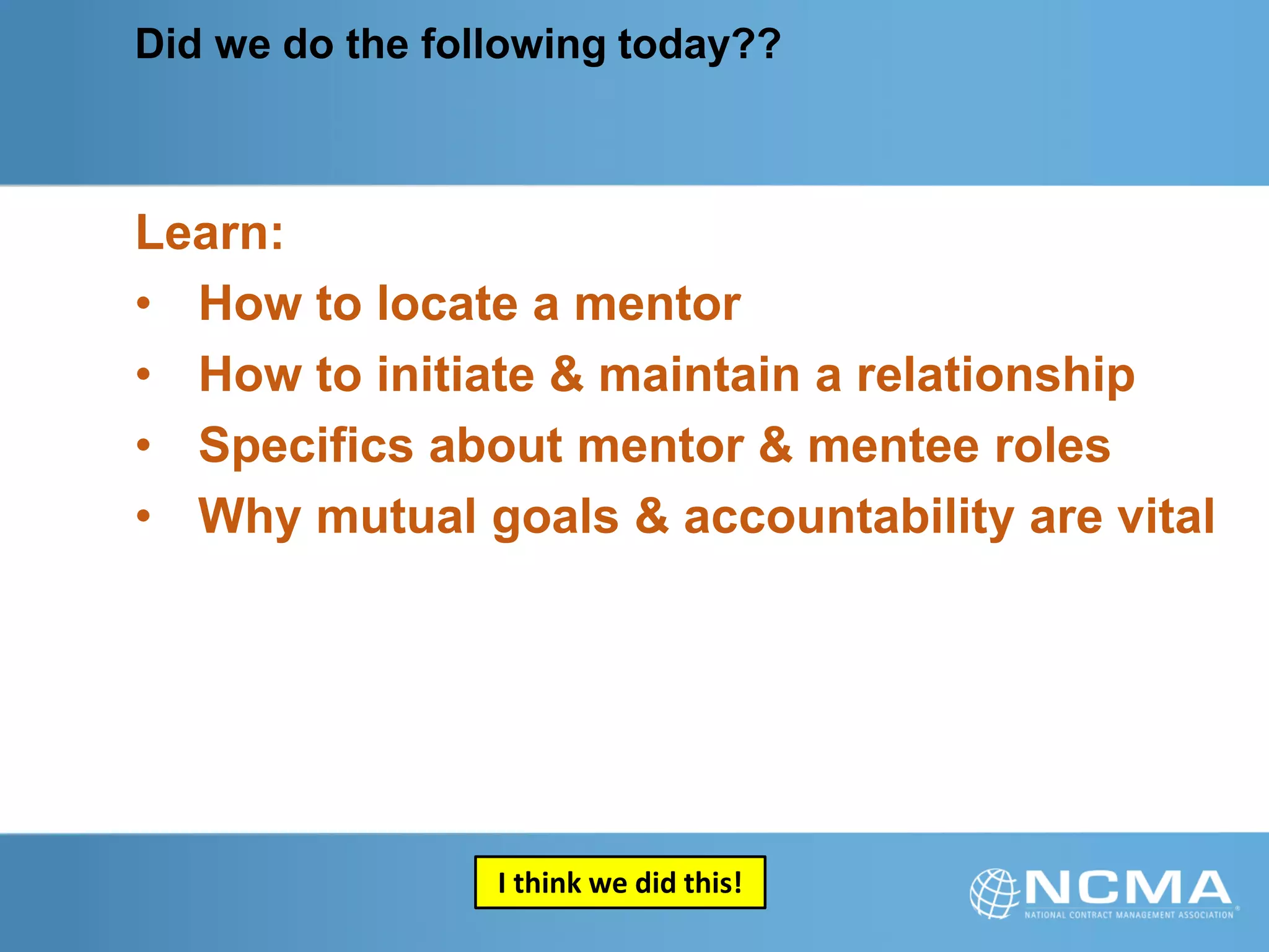 Did we do the following today??
Learn:
• How to locate a mentor
• How to initiate & maintain a relationship
• Specifics about mentor & mentee roles
• Why mutual goals & accountability are vital
I think we did this!
 