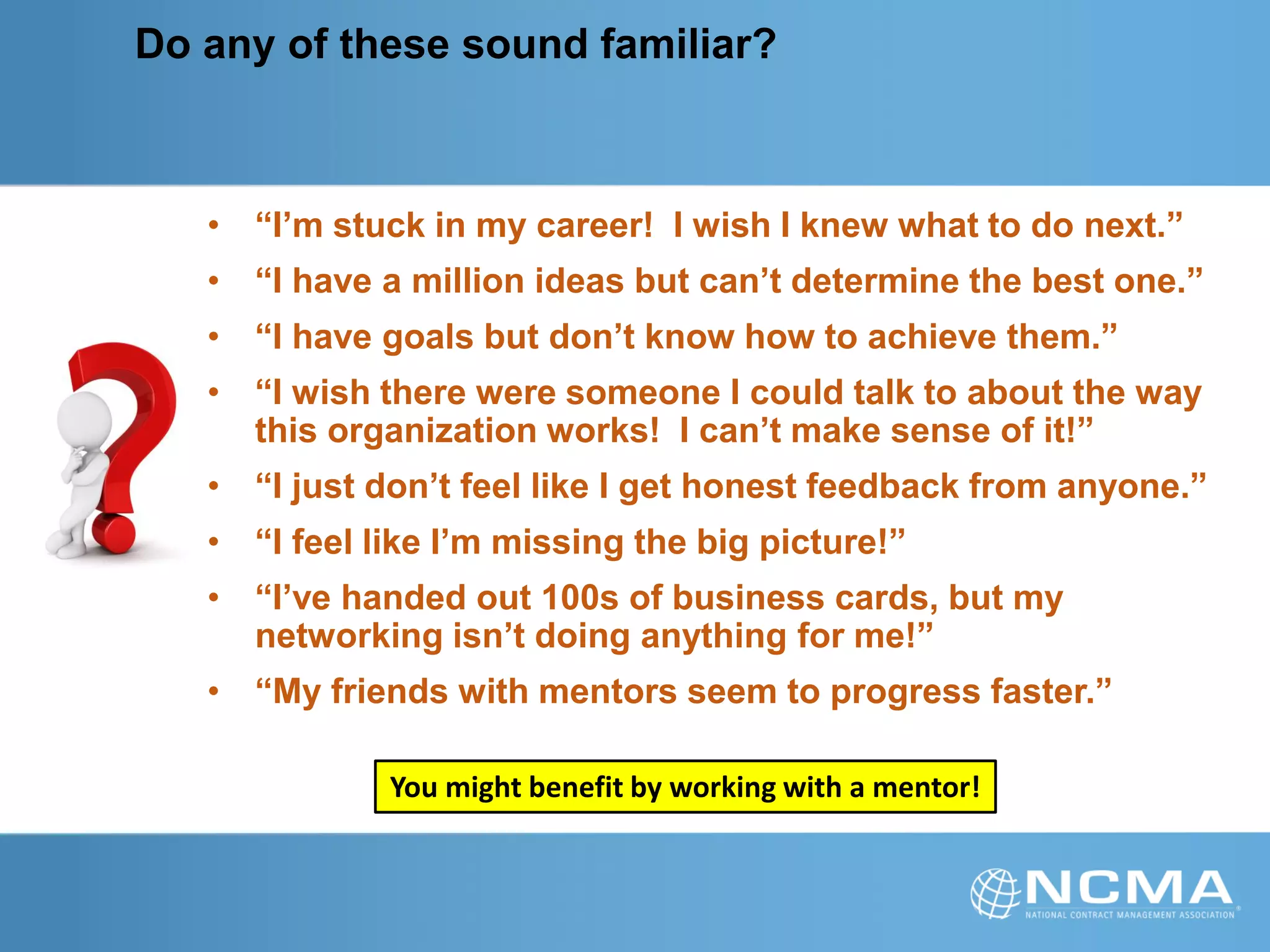Do any of these sound familiar?
• “I’m stuck in my career! I wish I knew what to do next.”
• “I have a million ideas but can’t determine the best one.”
• “I have goals but don’t know how to achieve them.”
• “I wish there were someone I could talk to about the way
this organization works! I can’t make sense of it!”
• “I just don’t feel like I get honest feedback from anyone.”
• “I feel like I’m missing the big picture!”
• “I’ve handed out 100s of business cards, but my
networking isn’t doing anything for me!”
• “My friends with mentors seem to progress faster.”
You might benefit by working with a mentor!
 