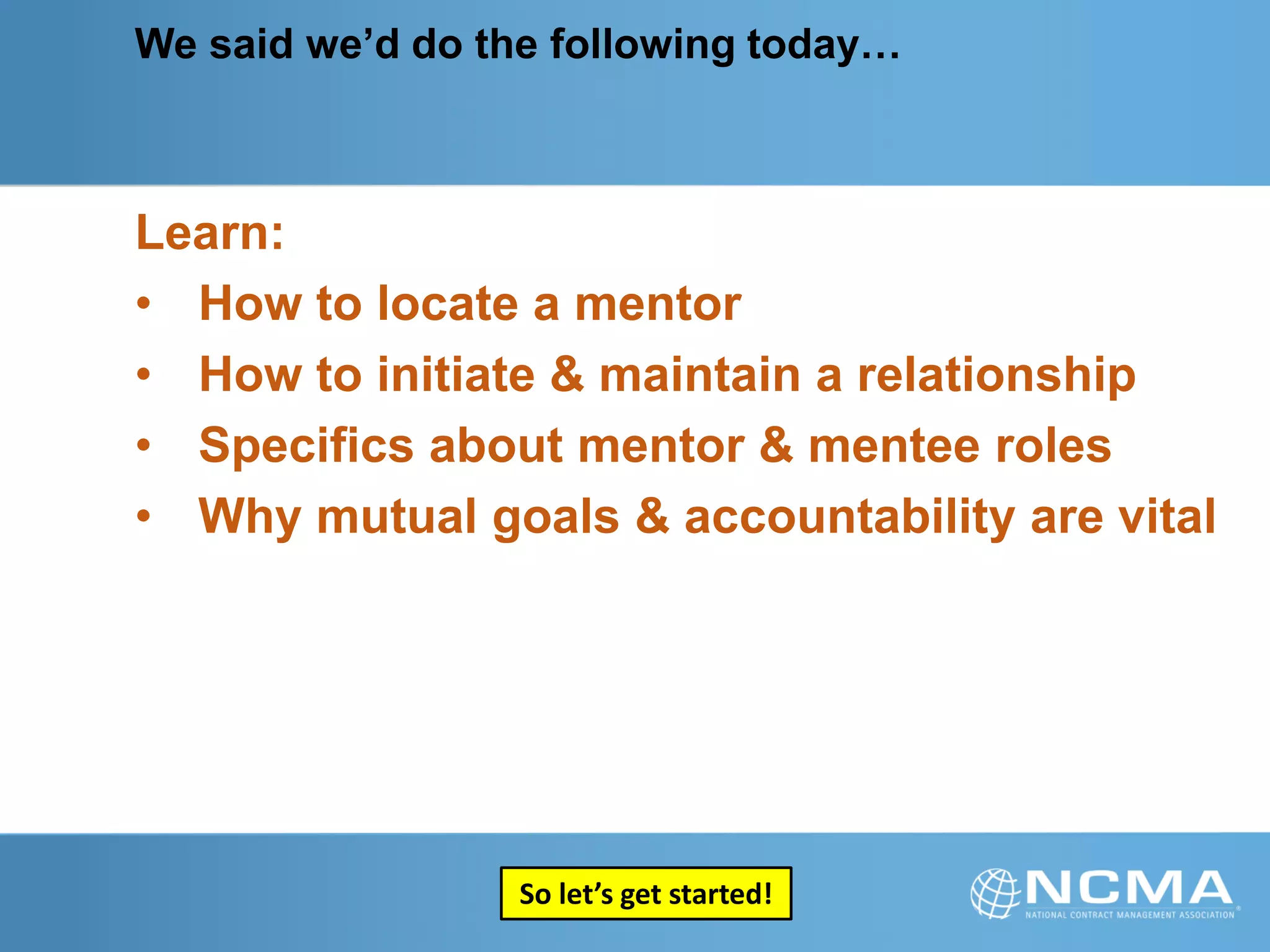We said we’d do the following today…
Learn:
• How to locate a mentor
• How to initiate & maintain a relationship
• Specifics about mentor & mentee roles
• Why mutual goals & accountability are vital
So let’s get started!
 