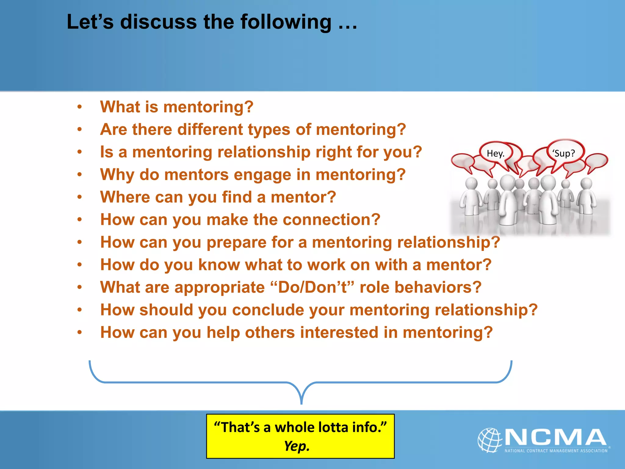 Let’s discuss the following …
• What is mentoring?
• Are there different types of mentoring?
• Is a mentoring relationship right for you?
• Why do mentors engage in mentoring?
• Where can you find a mentor?
• How can you make the connection?
• How can you prepare for a mentoring relationship?
• How do you know what to work on with a mentor?
• What are appropriate “Do/Don’t” role behaviors?
• How should you conclude your mentoring relationship?
• How can you help others interested in mentoring?
“That’s a whole lotta info.”
Yep.
Hey. ‘Sup?
 