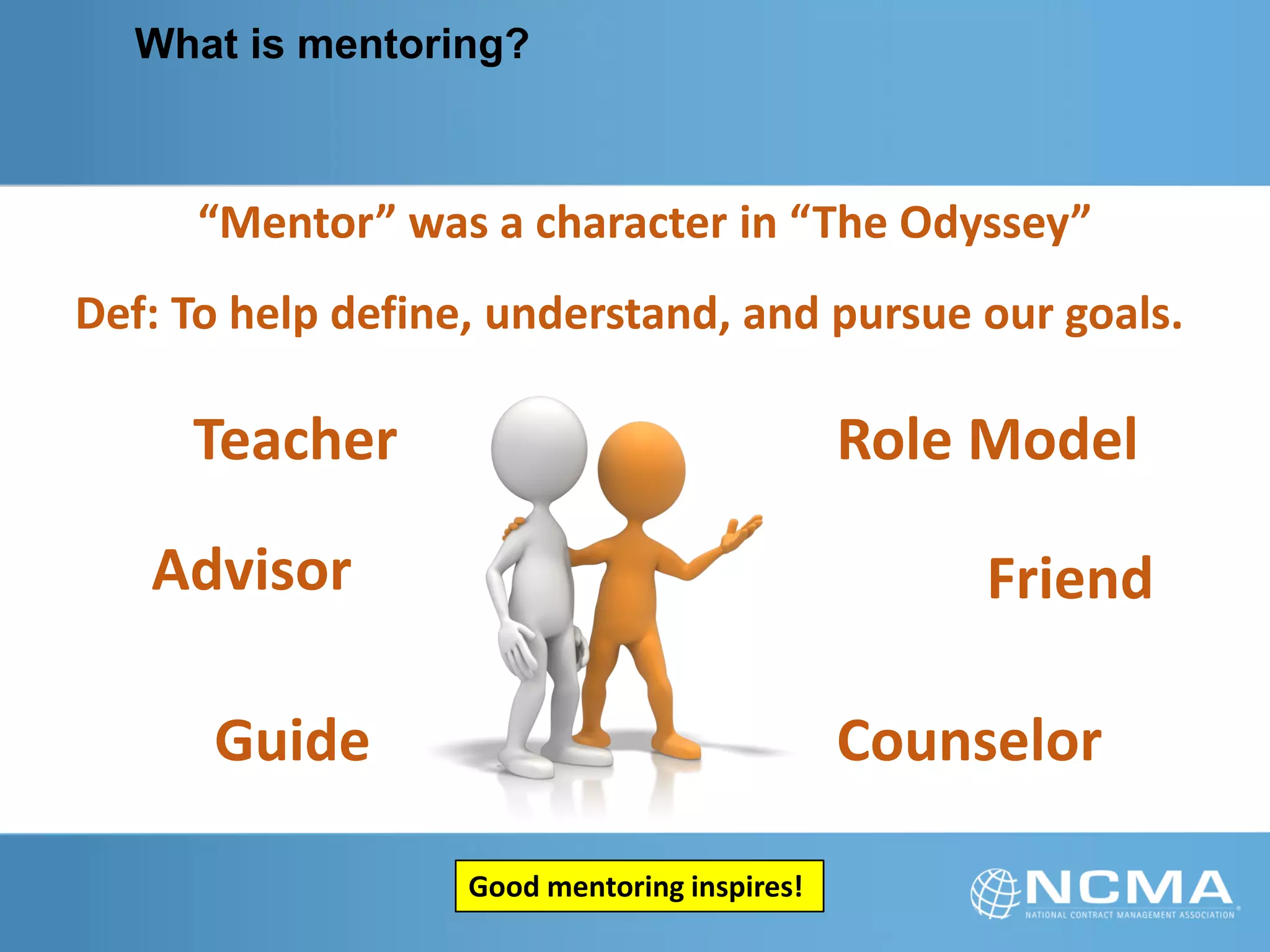 What is mentoring?
Teacher
FriendAdvisor
CounselorGuide
Role Model
“Mentor” was a character in “The Odyssey”
Def: To help define, understand, and pursue our goals.
Good mentoring inspires!
 
