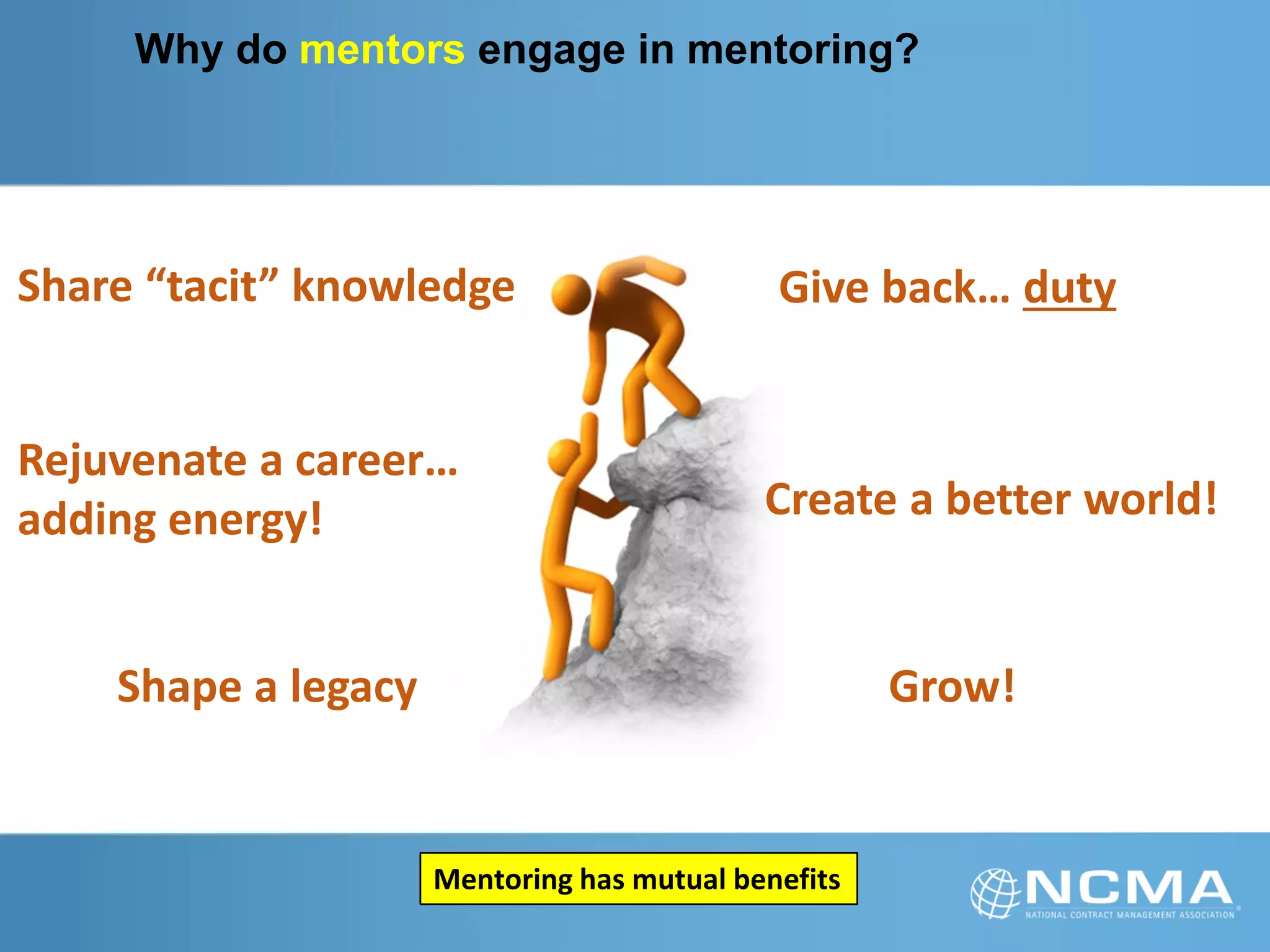Why do mentors engage in mentoring?
Share “tacit” knowledge
Shape a legacy
Rejuvenate a career…
adding energy!
Give back… duty
Create a better world!
Grow!
Mentoring has mutual benefits
 