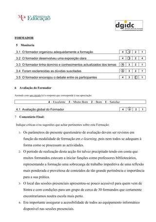 FORMADOR

 5    Monitoria

 3.1 O formador organizou adequadamente a formação                                     4   3   2   1

 3.2 O formador desenvolveu uma exposição clara                                        4   3   2   4

 3.3 O formador tinha domínio e conhecimentos actualizados dos temas                   4   3   2   1

 3.4 Foram esclarecidas as dúvidas suscitadas                                          4   3   2   1

 3.5 O formador encorajou o debate entre os participantes                              4   3   2   1



6    Avaliação do Formador

Assinale com um círculo (o) a resposta que corresponde à sua apreciação:

                               4 – Excelente      3 – Muito Bom 2 – Bom 1 – Satisfaz

 4.1 Avaliação global do Formador                                                      4   3   2   1

7    Comentário Final:

 Indique críticas e/ou sugestões que achar pertinentes sobre esta Formação:

     1-   Os parâmetros do presente questionário de avaliação devem ser revistos em
          função da modalidade de formação em e-learning, pois nem todos se adequam à
          forma como se processam as actividades.
     2-   O período de realização desta acção foi talvez precipitado tendo em conta que
          muitos formandos estavam a iniciar funções como professores bibliotecários,
          representando a formação uma sobrecarga de trabalho impeditiva de uma reflexão
          mais ponderada e proveitosa de conteúdos de tão grande pertinência e importância
          para a sua prática.
     3-   O local das sessões presenciais apresentou-se pouco acessível para quem vem de
          Sintra e com condições para um grupo de cerca de 30 formandos que certamente
          encontraríamos noutra escola mais perto.
     4-   Era importante assegurar a acessibilidade de todos ao equipamento informático
          disponível nas sessões presenciais.
 