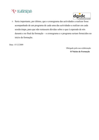 5-   Seria importante, por último, que o cronograma das actividades a realizar fosse
       acompanhado de um programa de cada uma das actividades a realizar em cada
       sessão/etapa, para que não restassem dúvidas sobre o que é esperado de nós
       durante e no final da formação – o cronograma e o programa seriam fornecidos no
       início da formação.


Data: 15/12/2009
                                                              Obrigado pela sua colaboração
                                                                  O Núcleo de Formação
 