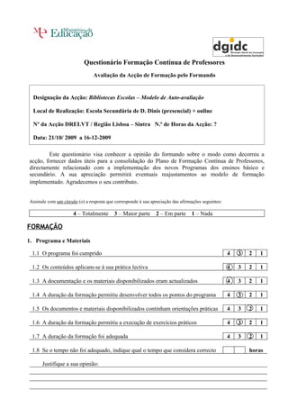 Questionário Formação Contínua de Professores
                                Avaliação da Acção de Formação pelo Formando


  Designação da Acção: Bibliotecas Escolas – Modelo de Auto-avaliação

  Local de Realização: Escola Secundária de D. Dinis (presencial) + online

  Nº da Acção DRELVT / Região Lisboa – Sintra N.º de Horas da Acção: ?

  Data: 21/10/ 2009 a 16-12-2009

        Este questionário visa conhecer a opinião do formando sobre o modo como decorreu a
acção, fornecer dados úteis para a consolidação do Plano de Formação Contínua de Professores,
directamente relacionado com a implementação dos novos Programas dos ensinos básico e
secundário. A sua apreciação permitirá eventuais reajustamentos ao modelo de formação
implementado. Agradecemos o seu contributo.


Assinale com um círculo (o) a resposta que corresponde à sua apreciação das afirmações seguintes:

                      4 – Totalmente      3 – Maior parte      2 – Em parte      1 – Nada

FORMAÇÃO

1. Programa e Materiais

 1.1 O programa foi cumprido                                                                        4   3   2   1

 1.2 Os conteúdos aplicam-se à sua prática lectiva                                                  4   3   2   1

 1.3 A documentação e os materiais disponibilizados eram actualizados                               4   3   2   1

 1.4 A duração da formação permitiu desenvolver todos os pontos do programa                         4   3   2   1

 1.5 Os documentos e materiais disponibilizados continham orientações práticas                      4   3   2   1

 1.6 A duração da formação permitiu a execução de exercícios práticos                               4   3   2   1

 1.7 A duração da formação foi adequada                                                             4   3   2   1

 1.8 Se o tempo não foi adequado, indique qual o tempo que considera correcto                               horas

      Justifique a sua opinião:
 