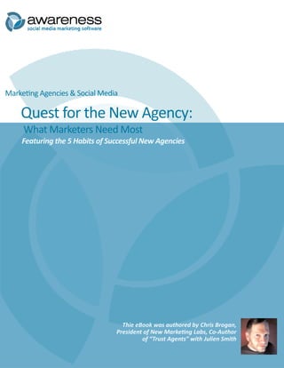 Marketing Agencies & Social Media

    Quest for the New Agency:
     What Marketers Need Most
    Featuring the 5 Habits of Successful New Agencies




                                  Thie eBook was authored by Chris Brogan,
                                President of New Marketing Labs, Co-Author
                                         of “Trust Agents” with Julien Smith
 
