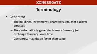 Terminology
• Generator
– The buildings, investments, characters, etc. that a player
amasses
– They automatically generate Primary Currency (or
Exchange Currency) over time
– Costs grow magnitude faster than value
 