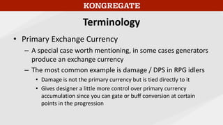 Terminology
• Primary Exchange Currency
– A special case worth mentioning, in some cases generators
produce an exchange currency
– The most common example is damage / DPS in RPG idlers
• Damage is not the primary currency but is tied directly to it
• Gives designer a little more control over primary currency
accumulation since you can gate or buff conversion at certain
points in the progression
 