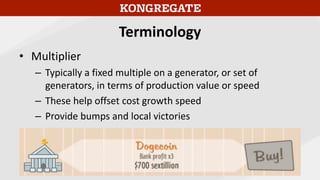 Terminology
• Multiplier
– Typically a fixed multiple on a generator, or set of
generators, in terms of production value or speed
– These help offset cost growth speed
– Provide bumps and local victories
 