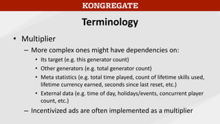 Terminology
• Multiplier
– More complex ones might have dependencies on:
• Its target (e.g. this generator count)
• Other generators (e.g. total generator count)
• Meta statistics (e.g. total time played, count of lifetime skills used,
lifetime currency earned, seconds since last reset, etc.)
• External data (e.g. time of day, holidays/events, concurrent player
count, etc.)
– Incentivized ads are often implemented as a multiplier
 