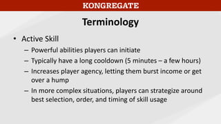 Terminology
• Active Skill
– Powerful abilities players can initiate
– Typically have a long cooldown (5 minutes – a few hours)
– Increases player agency, letting them burst income or get
over a hump
– In more complex situations, players can strategize around
best selection, order, and timing of skill usage
 