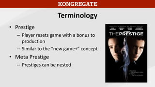 Terminology
• Prestige
– Player resets game with a bonus to
production
– Similar to the “new game+” concept
• Meta Prestige
– Prestiges can be nested
 