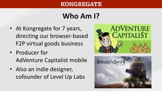 Who Am I?
• At Kongregate for 7 years,
directing our browser-based
F2P virtual goods business
• Producer for
AdVenture Capitalist mobile
• Also an indie designer,
cofounder of Level Up Labs
 