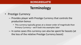 Terminology
• Prestige Currency
– Provides player with Prestige Currency that controls the
production bonus
• This currency typically grows at a slower order of magnitude than
Primary Currency – we’ll look into examples later
– In some cases this currency can also be spent for boosts (at
the loss of the relative Prestige Currency boost)
 