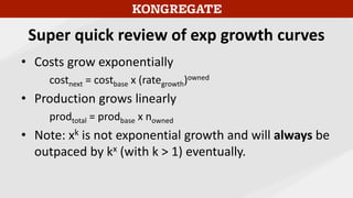 Super quick review of exp growth curves
• Costs grow exponentially
costnext = costbase x (rategrowth)owned
• Production grows linearly
prodtotal = prodbase x nowned
• Note: xk is not exponential growth and will always be
outpaced by kx (with k > 1) eventually.
 