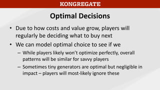 Optimal Decisions
• Due to how costs and value grow, players will
regularly be deciding what to buy next
• We can model optimal choice to see if we
– While players likely won’t optimize perfectly, overall
patterns will be similar for savvy players
– Sometimes tiny generators are optimal but negligible in
impact – players will most-likely ignore these
 