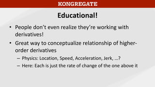 Educational!
• People don’t even realize they’re working with
derivatives!
• Great way to conceptualize relationship of higher-
order derivatives
– Physics: Location, Speed, Acceleration, Jerk, …?
– Here: Each is just the rate of change of the one above it
 