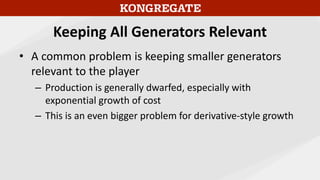 Keeping All Generators Relevant
• A common problem is keeping smaller generators
relevant to the player
– Production is generally dwarfed, especially with
exponential growth of cost
– This is an even bigger problem for derivative-style growth
 