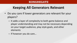 Keeping All Generators Relevant
• Do you care if lower generators are relevant for your
players?
– It adds a layer of complexity to both game balance and
player understanding and may not be necessary depending
on your target audience, play style goals, and other
elements
– If however you do care…
 