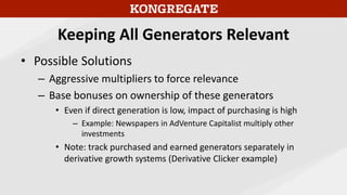 Keeping All Generators Relevant
• Possible Solutions
– Aggressive multipliers to force relevance
– Base bonuses on ownership of these generators
• Even if direct generation is low, impact of purchasing is high
– Example: Newspapers in AdVenture Capitalist multiply other
investments
• Note: track purchased and earned generators separately in
derivative growth systems (Derivative Clicker example)
 