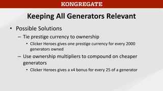 Keeping All Generators Relevant
• Possible Solutions
– Tie prestige currency to ownership
• Clicker Heroes gives one prestige currency for every 2000
generators owned
– Use ownership multipliers to compound on cheaper
generators
• Clicker Heroes gives a x4 bonus for every 25 of a generator
 