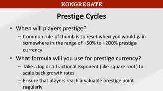 Prestige Cycles
• When will players prestige?
– Common rule of thumb is to reset when you would gain
somewhere in the range of +50% to +200% prestige
currency
• What formula will you use for prestige currency?
– Take a log or a fractional exponent (like square root) to
scale back growth rates
– Ensure that players reach a valuable prestige point
regularly
 
