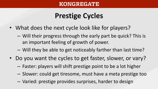 Prestige Cycles
• What does the next cycle look like for players?
– Will their progress through the early part be quick? This is
an important feeling of growth of power.
– Will they be able to get noticeably farther than last time?
• Do you want the cycles to get faster, slower, or vary?
– Faster: players will shift prestige point to be a lot higher
– Slower: could get tiresome, must have a meta prestige too
– Varied: prestige provides surprises, harder to design
 