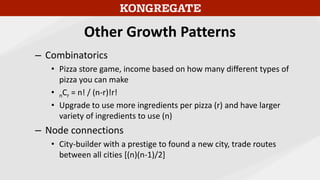 Other Growth Patterns
– Combinatorics
• Pizza store game, income based on how many different types of
pizza you can make
• nCr = n! / (n-r)!r!
• Upgrade to use more ingredients per pizza (r) and have larger
variety of ingredients to use (n)
– Node connections
• City-builder with a prestige to found a new city, trade routes
between all cities [(n)(n-1)/2]
 
