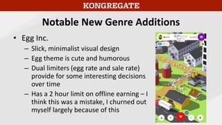 Notable New Genre Additions
• Egg Inc.
– Slick, minimalist visual design
– Egg theme is cute and humorous
– Dual limiters (egg rate and sale rate)
provide for some interesting decisions
over time
– Has a 2 hour limit on offline earning – I
think this was a mistake, I churned out
myself largely because of this
 