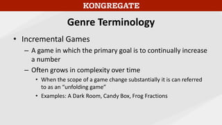 Genre Terminology
• Incremental Games
– A game in which the primary goal is to continually increase
a number
– Often grows in complexity over time
• When the scope of a game change substantially it is can referred
to as an “unfolding game”
• Examples: A Dark Room, Candy Box, Frog Fractions
 