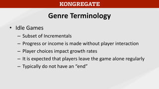 Genre Terminology
• Idle Games
– Subset of Incrementals
– Progress or income is made without player interaction
– Player choices impact growth rates
– It is expected that players leave the game alone regularly
– Typically do not have an “end”
 