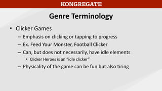 Genre Terminology
• Clicker Games
– Emphasis on clicking or tapping to progress
– Ex. Feed Your Monster, Football Clicker
– Can, but does not necessarily, have idle elements
• Clicker Heroes is an “idle clicker”
– Physicality of the game can be fun but also tiring
 