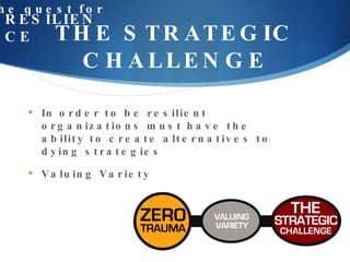 THE STRATEGIC CHALLENGE the quest for RESILIENCE In order to be resilient organizations must have the ability to create alternatives to dying strategies Valuing Variety 