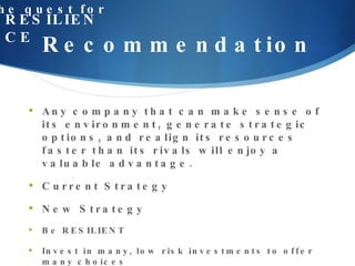 Recommendation the quest for RESILIENCE Any company that can make sense of its environment, generate strategic options, and realign its resources faster than its rivals will enjoy a valuable advantage.  Current Strategy New Strategy Be RESILIENT  Invest in many, low risk investments to offer many choices  