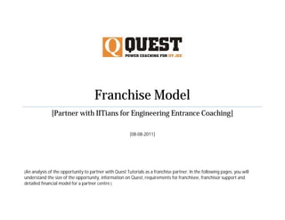 Franchise Model
              [Partner with IITians for Engineering Entrance Coaching]

                                                        [08-08-2011]




[An analysis of the opportunity to partner with Quest Tutorials as a franchise partner. In the following pages, you will
understand the size of the opportunity, information on Quest, requirements for franchisee, franchisor support and
detailed financial model for a partner centre.]
 