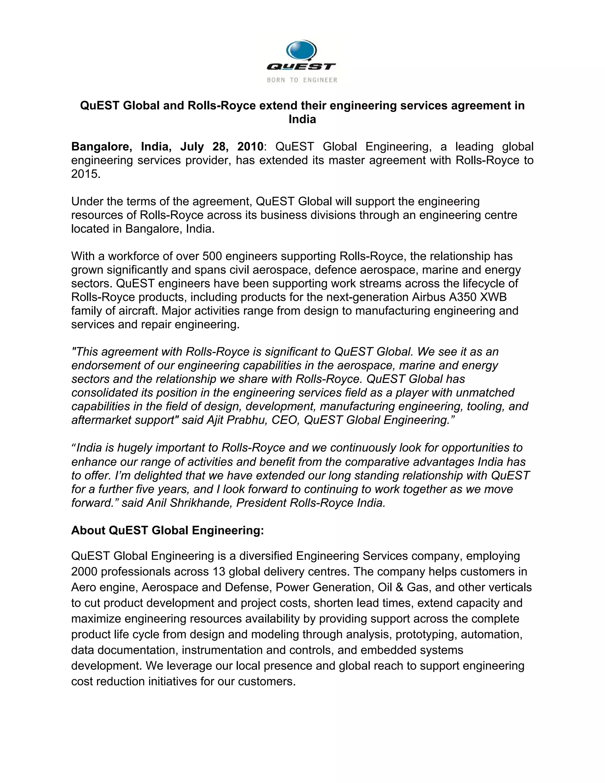                                                       

    QuEST Global and Rolls-Royce extend their engineering services agreement in
                                      India

Bangalore, India, July 28, 2010: QuEST Global Engineering, a leading global
engineering services provider, has extended its master agreement with Rolls-Royce to
2015.

Under the terms of the agreement, QuEST Global will support the engineering
resources of Rolls-Royce across its business divisions through an engineering centre
located in Bangalore, India.

With a workforce of over 500 engineers supporting Rolls-Royce, the relationship has
grown significantly and spans civil aerospace, defence aerospace, marine and energy
sectors. QuEST engineers have been supporting work streams across the lifecycle of
Rolls-Royce products, including products for the next-generation Airbus A350 XWB
family of aircraft. Major activities range from design to manufacturing engineering and
services and repair engineering.

"This agreement with Rolls-Royce is significant to QuEST Global. We see it as an
endorsement of our engineering capabilities in the aerospace, marine and energy
sectors and the relationship we share with Rolls-Royce. QuEST Global has
consolidated its position in the engineering services field as a player with unmatched
capabilities in the field of design, development, manufacturing engineering, tooling, and
aftermarket support" said Ajit Prabhu, CEO, QuEST Global Engineering.”

“India is hugely important to Rolls-Royce and we continuously look for opportunities to
enhance our range of activities and benefit from the comparative advantages India has
to offer. I’m delighted that we have extended our long standing relationship with QuEST
for a further five years, and I look forward to continuing to work together as we move
forward.” said Anil Shrikhande, President Rolls-Royce India.

About QuEST Global Engineering:

QuEST Global Engineering is a diversified Engineering Services company, employing
2000 professionals across 13 global delivery centres. The company helps customers in
Aero engine, Aerospace and Defense, Power Generation, Oil & Gas, and other verticals
to cut product development and project costs, shorten lead times, extend capacity and
maximize engineering resources availability by providing support across the complete
product life cycle from design and modeling through analysis, prototyping, automation,
data documentation, instrumentation and controls, and embedded systems
development. We leverage our local presence and global reach to support engineering
cost reduction initiatives for our customers.
 