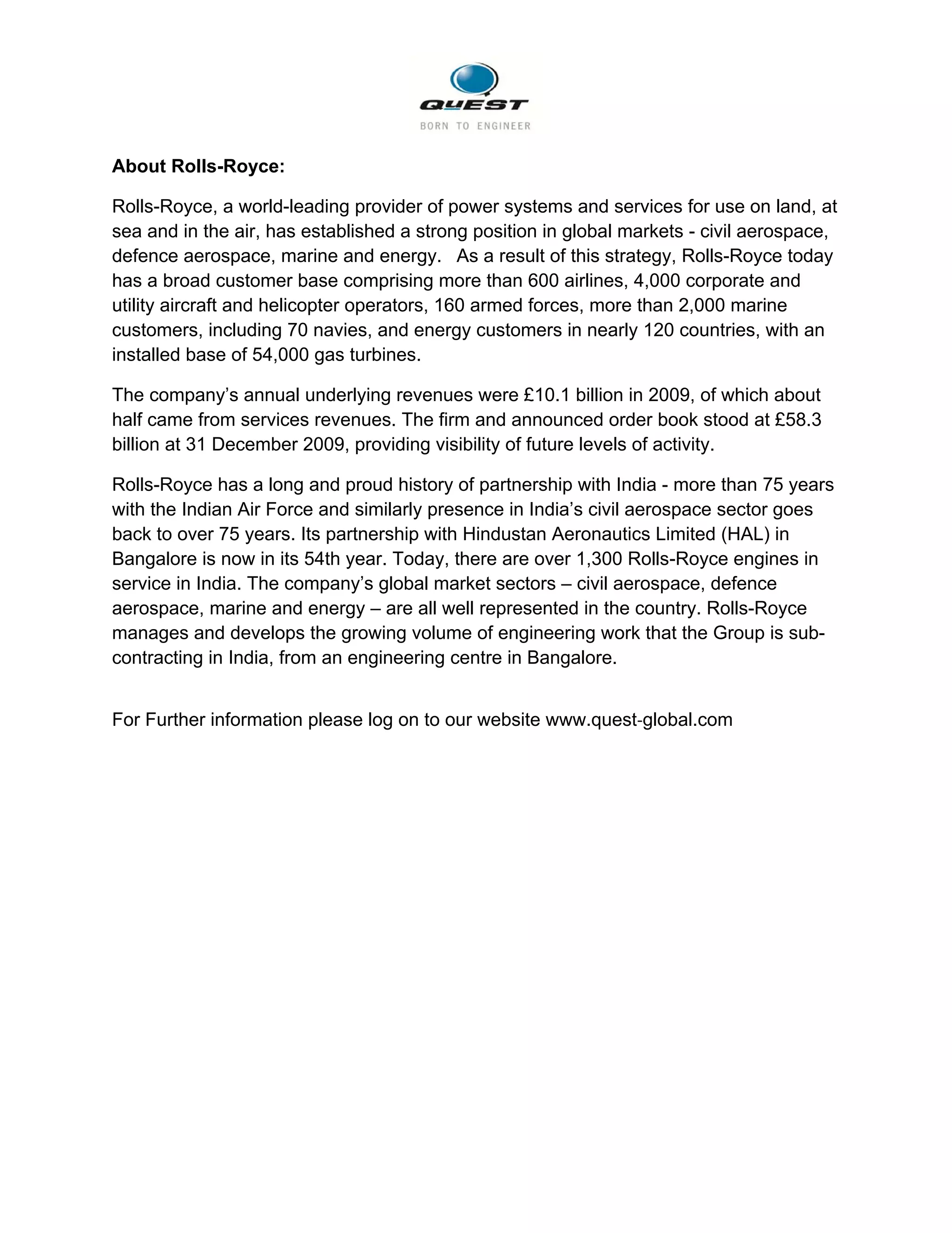                                                      

About Rolls-Royce:

Rolls-Royce, a world-leading provider of power systems and services for use on land, at
sea and in the air, has established a strong position in global markets - civil aerospace,
defence aerospace, marine and energy.  As a result of this strategy, Rolls-Royce today
has a broad customer base comprising more than 600 airlines, 4,000 corporate and
utility aircraft and helicopter operators, 160 armed forces, more than 2,000 marine
customers, including 70 navies, and energy customers in nearly 120 countries, with an
installed base of 54,000 gas turbines.  

The company’s annual underlying revenues were £10.1 billion in 2009, of which about
half came from services revenues. The firm and announced order book stood at £58.3
billion at 31 December 2009, providing visibility of future levels of activity.

Rolls-Royce has a long and proud history of partnership with India - more than 75 years
with the Indian Air Force and similarly presence in India’s civil aerospace sector goes
back to over 75 years. Its partnership with Hindustan Aeronautics Limited (HAL) in
Bangalore is now in its 54th year. Today, there are over 1,300 Rolls-Royce engines in
service in India. The company’s global market sectors – civil aerospace, defence
aerospace, marine and energy – are all well represented in the country. Rolls-Royce
manages and develops the growing volume of engineering work that the Group is sub-
contracting in India, from an engineering centre in Bangalore.


For Further information please log on to our website www.quest‐global.com
 