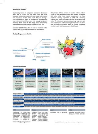 Why QuEST Global?

Engineering teams in companies across the developed                                                         Our principal delivery centers are located in India and are
world are in a bind. On one hand, they are under                                                            known for their engineering talent and process excellence.
pressure to improve productivity, cut costs, and improve                                                    But unlike other India centric outsourcers, we have
time-to-market. On the other hand, they are facing a                                                        significant delivery capabilities in USA, UK, Germany,
critical shortage of talent as experienced engineers are                                                    France, Italy, Spain and Japan. Because we recognize that
near retirement and there are not enough engineers                                                          unlike IT or business process outsourcing, engineering is
replacing them owing to the sharp fall in engineering                                                       core to a company and engineering teams need a mix of on-
graduates through the nineties and the dot-com era.                                                         site, on-shore and off-shore teams to transfer knowledge,
                                                                                                            monitor results, audit processes, and build scale.
Consider QuEST Global. We are over 12 years old in the
industry and are focused exclusively on engineering.


Multiple Engagement Models



                                                                                  Project Execution

                                                                                  • Firm fixed scope / price
                                                                                  • Time & material

                                                                              Onsite       Offshore         Near site
                             Cost                        Capability
Dedicated Engineering Centers

• Build & Operate                                             Consulting / Staff Augmentation

      Offshore Near site                                      • Placement of skilled engineers
                                                                at customer site
                                                     Capacity
                                                                                Onsite




Domain Capabilities




        Aerospace              Consumer Electronics                           Industrial                            Oil & Gas                       Power Generation                      Transportation

      Aero Structures          Communication Devices                  Construction Machineries               Fertilizer & Refineries                     Accessories                         Automobiles
                                                                                                            Petrochemical, Pipelines
       Aero Engines           Entertainment Electronics               Containers & Packaging                       & Sea lines                          Compressors                        MCV, HCV, LCV
      Aircraft Interiors           Home Appliances                        Farm equipments                     Skid Mount Systems                         Generators                    Recreational Vehicles
     Aircraft Systems &
        Accessories                Office Equipment                             FMCG                          Accessories Systems                          Turbines                       Ships and Boats
     Ground Support
        Equipment                                                      Industrial Machineries                      Equipments                                                               Train & Trams

                                                                         1Material Handling
 Design & Detailing          Concept Development l Design Calculations l 3D CAD Modeling I Detailing l Drafting l Tolerance Analysis l Re Engineering
 Engineering Analysis        Linear l Non-linear l Vibration l Thermal l Dynamics l Crash/Impact l Fatigue l CFD l Heat Transfer l Kinematics l Reliability l Field Failure l Investigation l Design optimization
 Manufacturing Engineering CNC/CMM Programming l Process Planning l Prototyping l Tooling l Jigs & Fixture design l Production tooling l Vendor Management
 Technical Publications      Installation and Setup Guides l Illustrated Parts Catalog (IPC) l Maintenance Manuals l Operating Instructions l Repair Manuals
 Sustenance Engineering      BOM Update l Design Standardization l Engineering Change Notice l Legacy Data Conversion l Trouble -Shooting
 Embedded Systems            Embedded l Application l Simulation Software dev l Hardware design & dev l ATE’s l Design of Integration Test Benches l IV&V services
 Special Services            Test Rig Development l Design Automation (Knowledge Based Engineering) l Value engineering l Special Economic Zone-India
 Plant & Process             Site Engineering l Field Support l Process l Design Studies l Equipment sizing l Electrical l Instrumentation l Piping l Layouts l Civil Structures l Procurement l Documentation

 USA                                               Europe                                                  Japan                                                   India
 Cincinnati : +1 513 563 8855                      Florence : +39 55 437 7149                              Yokohama : +81 45 342 8744                               Bangalore : +91 80 4119 0900
 East Hartford : +1 860 290 1145                   Bristol : +44 1179 044530                                                                                        Belgaum : +91 831 4201 000
 Schenectady : +1 518 370 3657                     Hamburg : +49 40 500 971 980
 Greenville : +1 864 254 6081                      Munich : +49 89 108039
 Houston : +1 518 878 5447                         Paris : +33 681 938 641
 Phoenix : +1 602 242 1971                         Toulouse : +33 634 260 965
                                                   Madrid : +34 679 654 537
E-mail: info@quest-global.com                                                                                            Copyright 2009 Quality Engineering & Software Technologies Inc. All rights reserved.

                                                                                www.quest-global.com
 