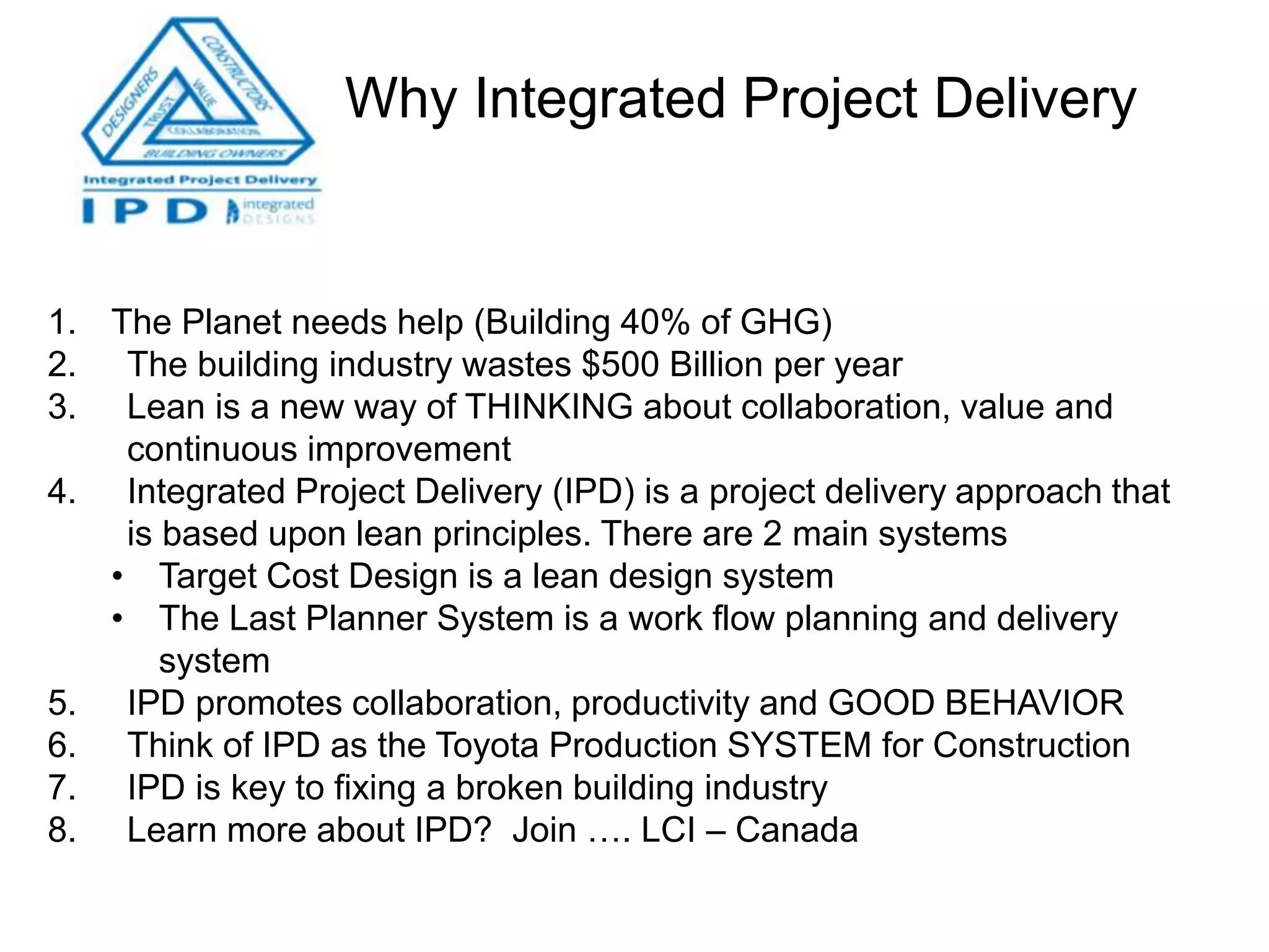 Why Integrated Project Delivery
1. The Planet needs help (Building 40% of GHG)
2. The building industry wastes $500 Billion per year
3. Lean is a new way of THINKING about collaboration, value and
continuous improvement
4. Integrated Project Delivery (IPD) is a project delivery approach that
is based upon lean principles. There are 2 main systems
• Target Cost Design is a lean design system
• The Last Planner System is a work flow planning and delivery
system
5. IPD promotes collaboration, productivity and GOOD BEHAVIOR
6. Think of IPD as the Toyota Production SYSTEM for Construction
7. IPD is key to fixing a broken building industry
8. Learn more about IPD? Join …. LCI – Canada
 