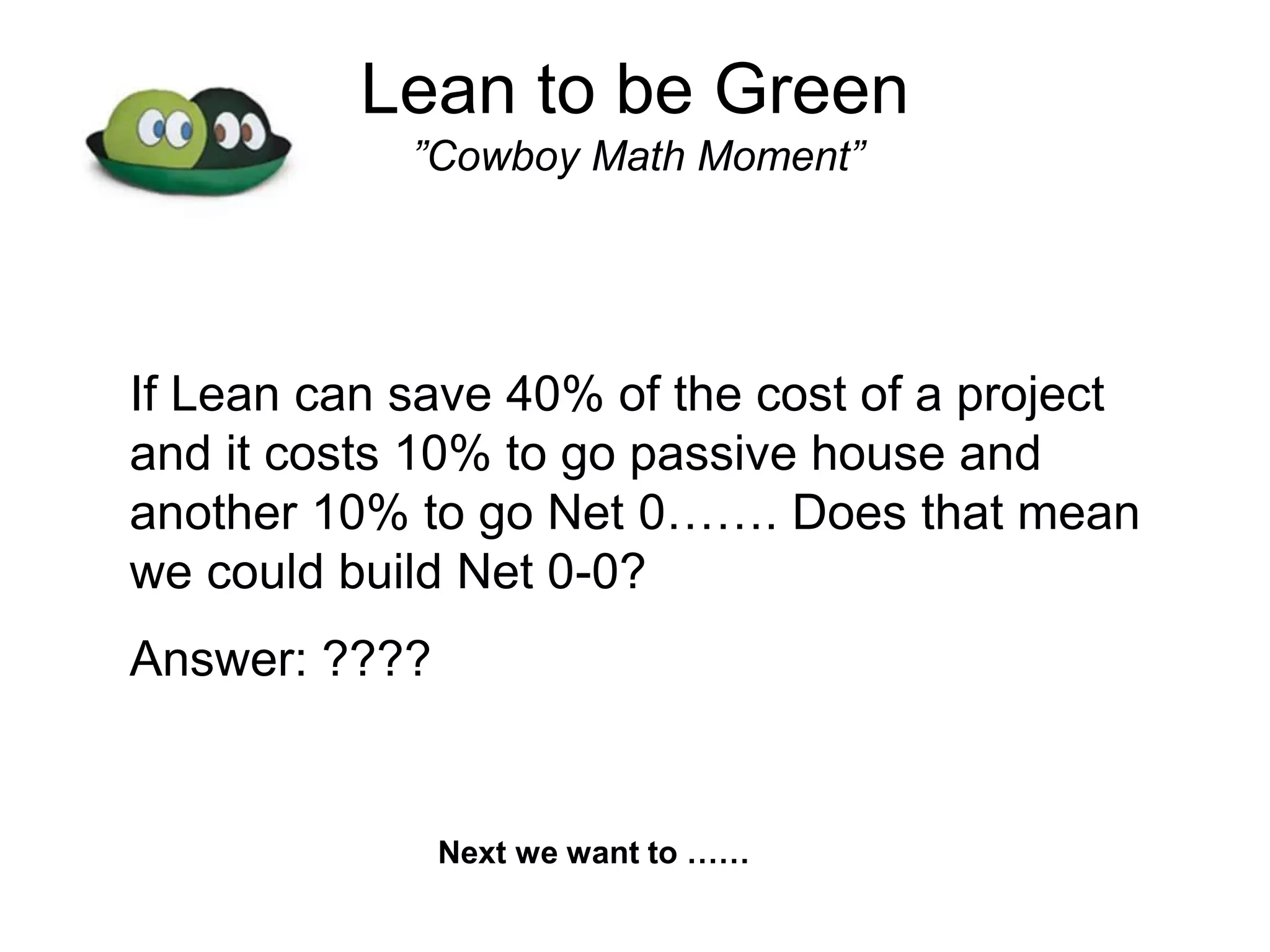 Lean to be Green
”Cowboy Math Moment”
If Lean can save 40% of the cost of a project
and it costs 10% to go passive house and
another 10% to go Net 0……. Does that mean
we could build Net 0-0?
Answer: ????
Next we want to ……
 