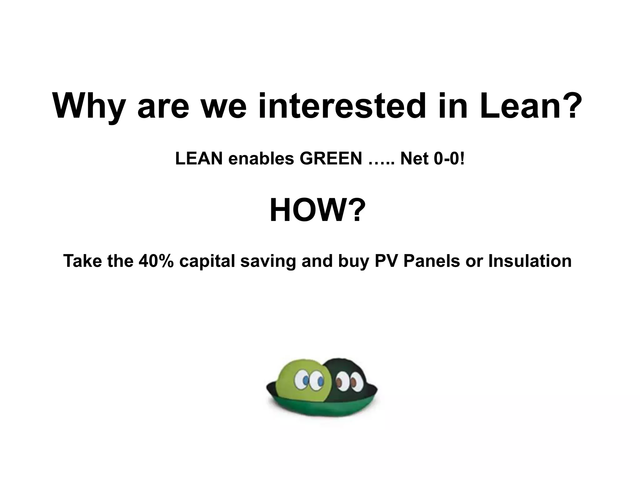 Why are we interested in Lean?
LEAN enables GREEN ….. Net 0-0!
HOW?
Take the 40% capital saving and buy PV Panels or Insulation
 