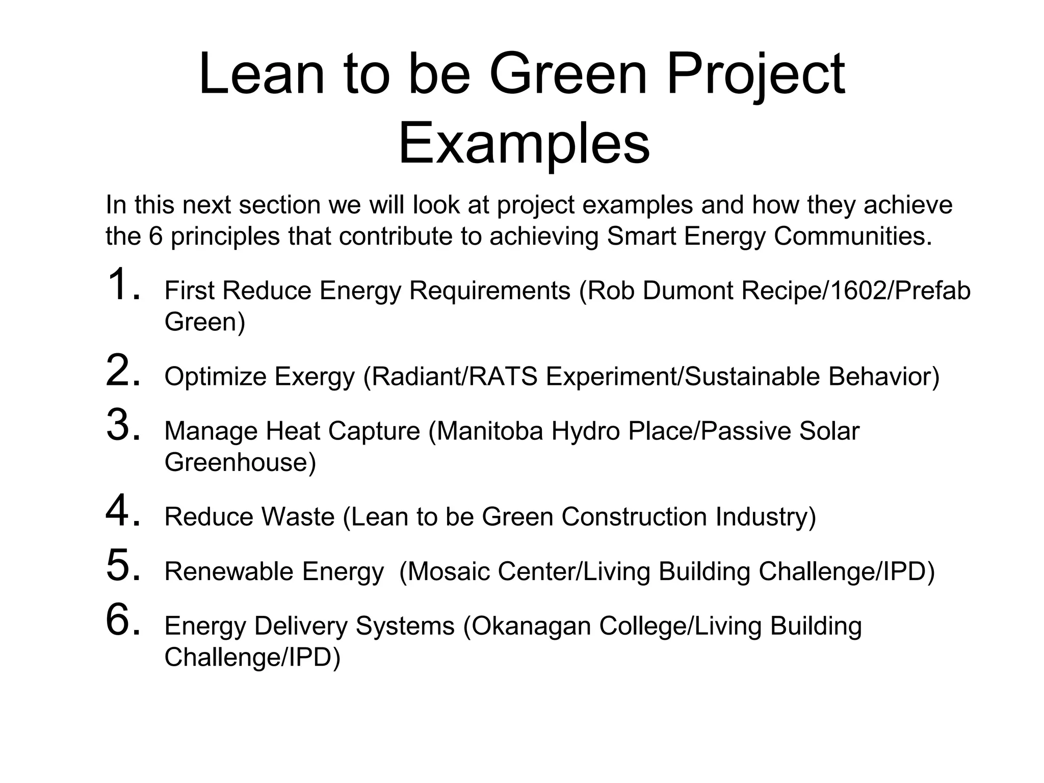 Lean to be Green Project
Examples
In this next section we will look at project examples and how they achieve
the 6 principles that contribute to achieving Smart Energy Communities.
1. First Reduce Energy Requirements (Rob Dumont Recipe/1602/Prefab
Green)
2. Optimize Exergy (Radiant/RATS Experiment/Sustainable Behavior)
3. Manage Heat Capture (Manitoba Hydro Place/Passive Solar
Greenhouse)
4. Reduce Waste (Lean to be Green Construction Industry)
5. Renewable Energy (Mosaic Center/Living Building Challenge/IPD)
6. Energy Delivery Systems (Okanagan College/Living Building
Challenge/IPD)
 