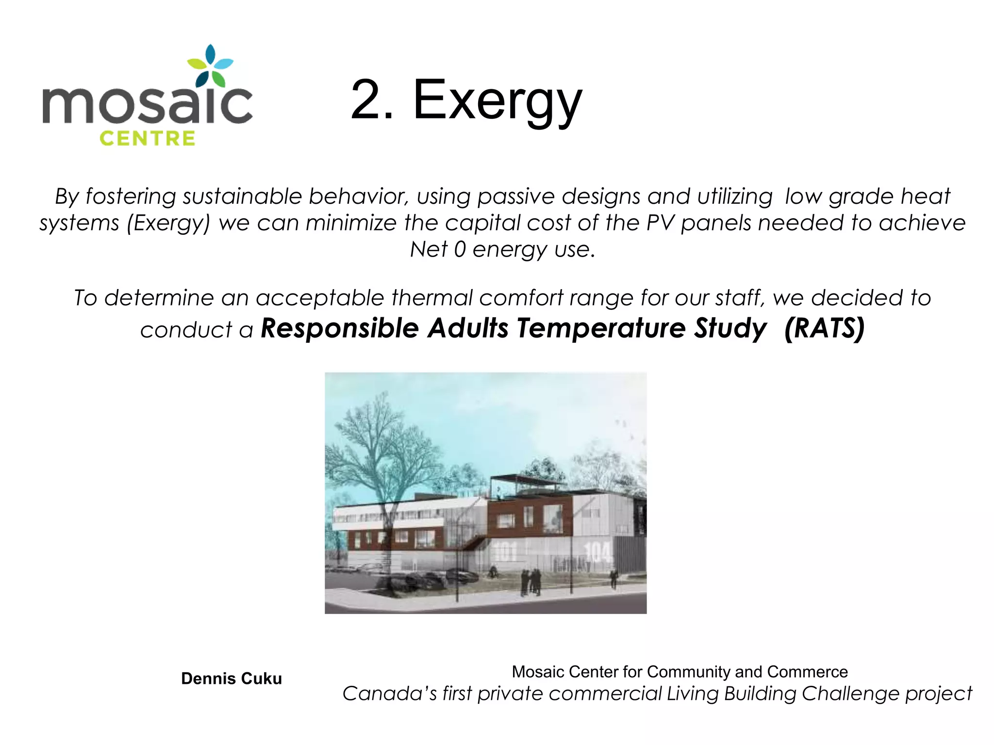 By fostering sustainable behavior, using passive designs and utilizing low grade heat
systems (Exergy) we can minimize the capital cost of the PV panels needed to achieve
Net 0 energy use.
To determine an acceptable thermal comfort range for our staff, we decided to
conduct a Responsible Adults Temperature Study (RATS)
Dennis Cuku Mosaic Center for Community and Commerce
Canada’s first private commercial Living Building Challenge project
2. Exergy
 