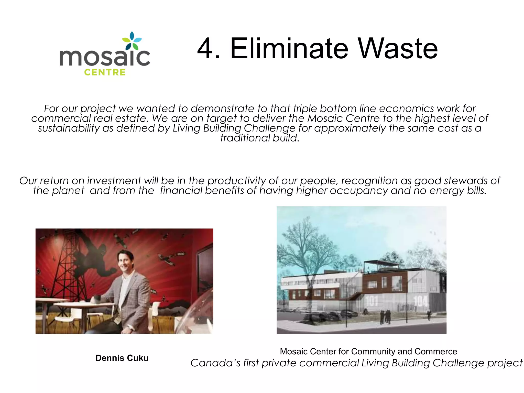 For our project we wanted to demonstrate to that triple bottom line economics work for
commercial real estate. We are on target to deliver the Mosaic Centre to the highest level of
sustainability as defined by Living Building Challenge for approximately the same cost as a
traditional build.
Our return on investment will be in the productivity of our people, recognition as good stewards of
the planet and from the financial benefits of having higher occupancy and no energy bills.
Dennis Cuku
Mosaic Center for Community and Commerce
Canada’s first private commercial Living Building Challenge project
4. Eliminate Waste
 