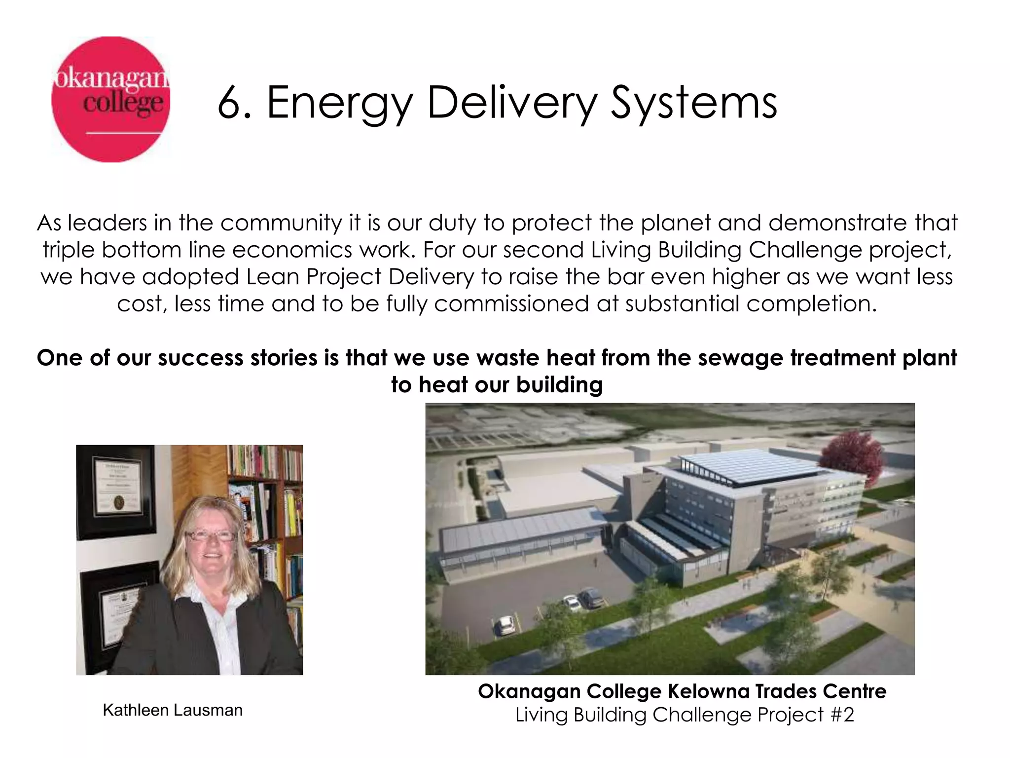 Okanagan College Kelowna Trades Centre
Living Building Challenge Project #2
6. Energy Delivery Systems
As leaders in the community it is our duty to protect the planet and demonstrate that
triple bottom line economics work. For our second Living Building Challenge project,
we have adopted Lean Project Delivery to raise the bar even higher as we want less
cost, less time and to be fully commissioned at substantial completion.
One of our success stories is that we use waste heat from the sewage treatment plant
to heat our building
Kathleen Lausman
 