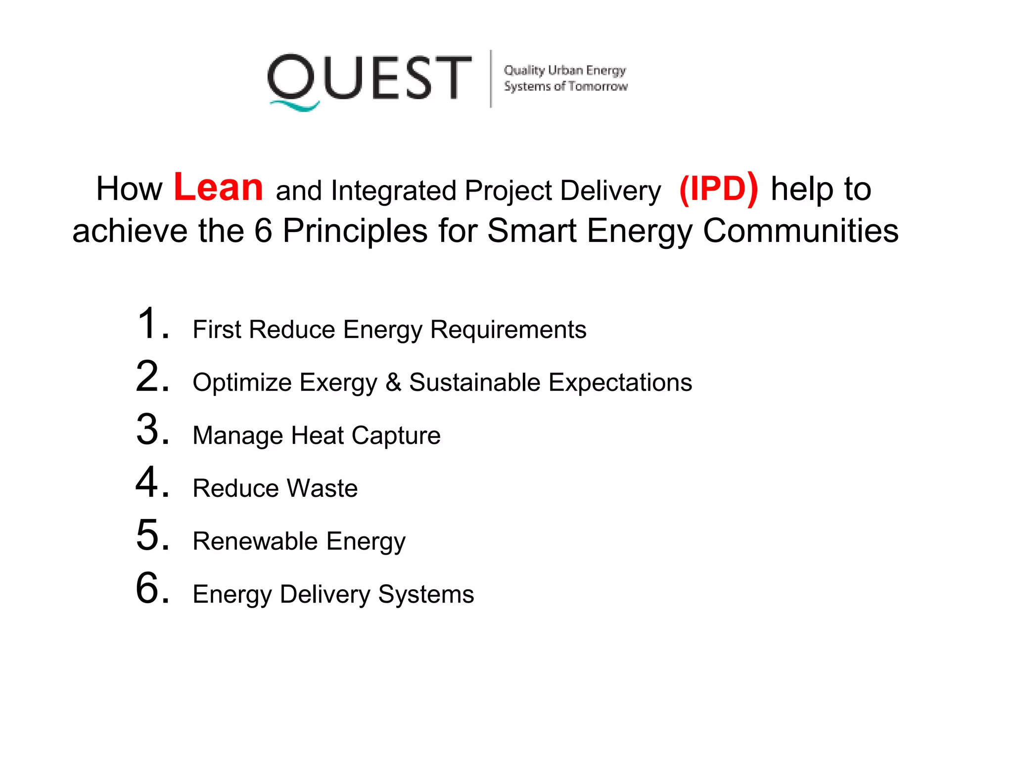 How Lean and Integrated Project Delivery (IPD) help to
achieve the 6 Principles for Smart Energy Communities
1. First Reduce Energy Requirements
2. Optimize Exergy & Sustainable Expectations
3. Manage Heat Capture
4. Reduce Waste
5. Renewable Energy
6. Energy Delivery Systems
 