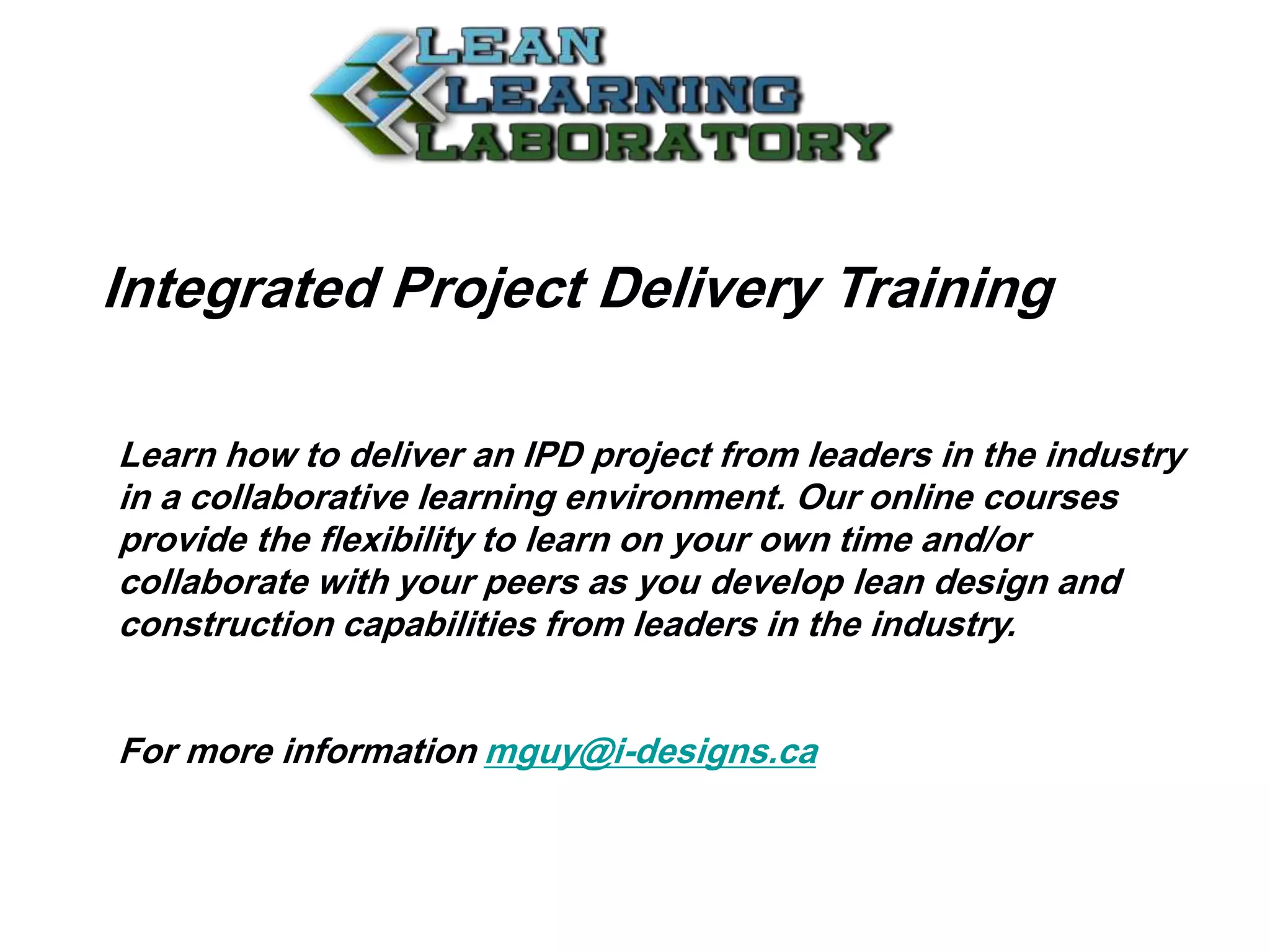 Integrated Project Delivery Training
Learn how to deliver an IPD project from leaders in the industry
in a collaborative learning environment. Our online courses
provide the flexibility to learn on your own time and/or
collaborate with your peers as you develop lean design and
construction capabilities from leaders in the industry.
For more information mguy@i-designs.ca
 